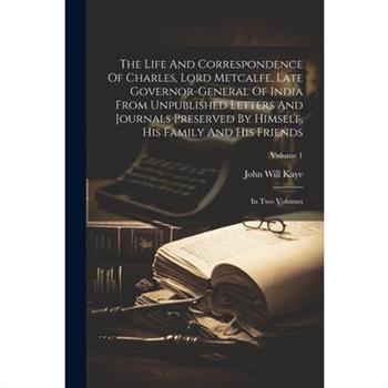 The Life And Correspondence Of Charles, Lord Metcalfe, Late Governor-general Of India From Unpublished Letters And Journals Preserved By Himself, His Family And His Friends