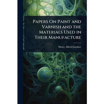 Papers On Paint and Varnish and the Materials Used in Their Manufacture