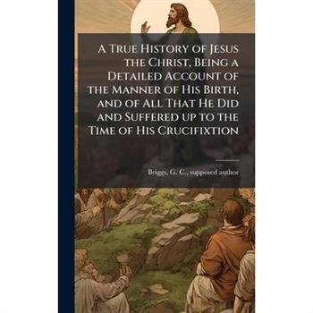 A True History of Jesus the Christ, Being a Detailed Account of the Manner of His Birth, and of All That He Did and Suffered up to the Time of His Crucifixtion