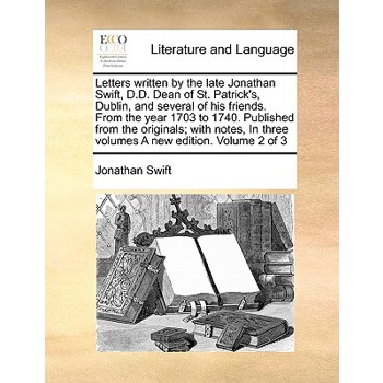 Letters Written by the Late Jonathan Swift, D.D. Dean of St. Patrick’s, Dublin, and Several of His Friends. from the Year 1703 to 1740. Published from the Originals; With Notes, in Three Volumes a New