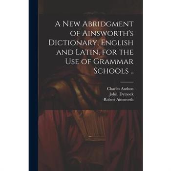 A New Abridgment of Ainsworth’s Dictionary, English and Latin, for the Use of Grammar Schools ..