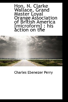 Hon. N. Clarke Wallace, Grand Master Loyal Orange Association of British America [Microform]