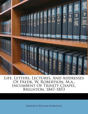 Life, Letters, Lectures, and Addresses of Fredk. W. Robertson, M.A., Incumbent of Trinity Chapel, Brighton, 1847-1853
