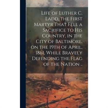 Life of Luther C. Ladd, the First Martyr That Fell a Sacrifice to His Country, in the City of Baltimore, on the 19th of April, 1861, While Bravely Defending the Flag of the Nation ..