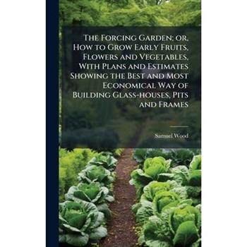 The Forcing Garden; or, How to Grow Early Fruits, Flowers and Vegetables, With Plans and Estimates Showing the Best and Most Economical Way of Building Glass-houses, Pits and Frames