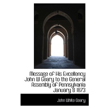 Message of His Excellency John W Geary to the General Assembly of Pennsylvania January 8 1873