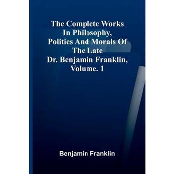 The Complete Works in Philosophy, Politics and Morals of the late Dr. Benjamin Franklin, Vol. 1
