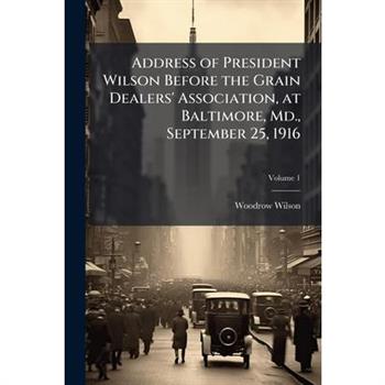 Address of President Wilson Before the Grain Dealers’ Association, at Baltimore, MD., September 25, 1916 Volume 1