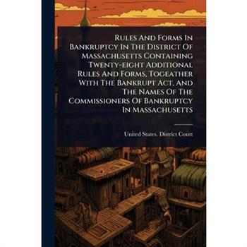 Rules And Forms In Bankruptcy In The District Of Massachusetts Containing Twenty-eight Additional Rules And Forms, Togeather With The Bankrupt Act, And The Names Of The Commissioners Of Bankruptcy In