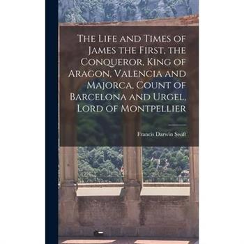 The Life and Times of James the First, the Conqueror, King of Aragon, Valencia and Majorca, Count of Barcelona and Urgel, Lord of Montpellier