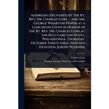 Addresses Delivered by the Rt. Rev. Dr. Charles Gore ... and Mr. George Wharton Pepper at a Luncheon Given in Honor of the Rt. Rev. Dr. Charles Gore at the Ritz-Carlton Hotel, Philadelphia, Thursday,