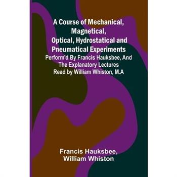 A Course of Mechanical, Magnetical, Optical, Hydrostatical and Pneumatical Experiments; perform'd by Francis Hauksbee, and the Explanatory Lectures read by William Whiston, M.A