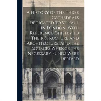 A History of the Three Cathedrals Dedicated to St. Paul in London, With Reference Chiefly to Their Structure and Architecture, and the Sources Whence the Necessary Funds Were Derived
