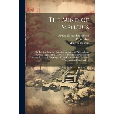 The Mind of Mencius; or, Political Economy Founded Upon Moral Philosophy. A Systematic Digest of the Doctrines of the Chinese Philosopher Mencius, B. C. 325. The Original Text Classified and Translate