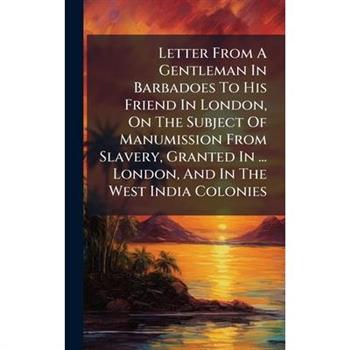 Letter From A Gentleman In Barbadoes To His Friend In London, On The Subject Of Manumission From Slavery, Granted In ... London, And In The West India Colonies