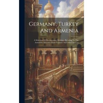 Germany, Turkey And Armenia; A Selection Of Documentary Evidence Relating To The Armenian Atrocities From German And Other Sources