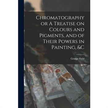Chromatography or A Treatise on Colours and Pigments, and of Their Powers in Painting, &c