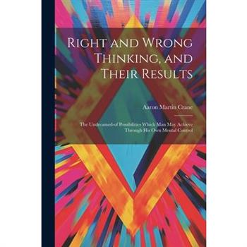 Right and Wrong Thinking, and Their Results; the Undreamed-of Possibilities Which Man May Achieve Through His Own Mental Control