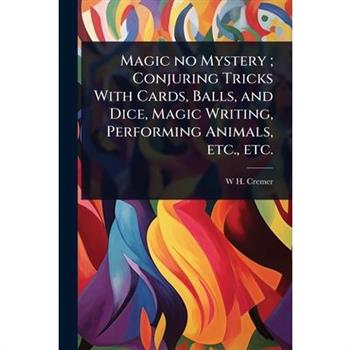 Magic no Mystery; Conjuring Tricks With Cards, Balls, and Dice, Magic Writing, Performing Animals, etc., etc.
