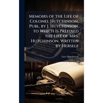 Memoirs of the Life of Colonel Hutchinson, Publ. by J. Hutchinson. to Which Is Prefixed the Life of Mrs. Hutchinson, Written by Herself