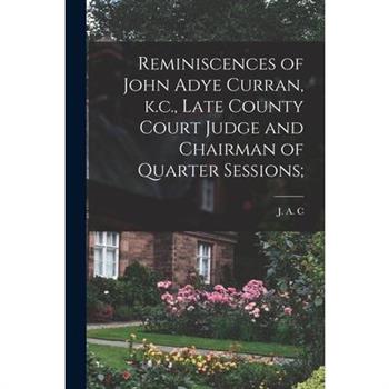 Reminiscences of John Adye Curran, k.c., Late County Court Judge and Chairman of Quarter Sessions;