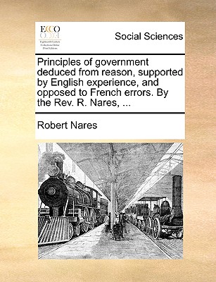 Principles of Government Deduced from Reason, Supported by English Experience, and Opposed to French Errors. by the REV. R. Nares, ...