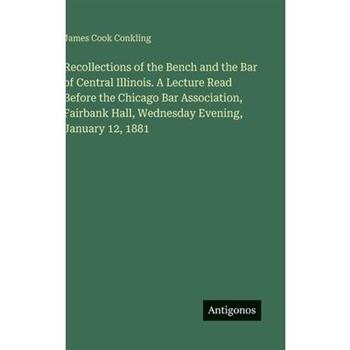Recollections of the Bench and the Bar of Central Illinois. A Lecture Read Before the Chicago Bar Association, Fairbank Hall, Wednesday Evening, January 12, 1881