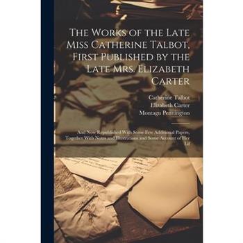The Works of the Late Miss Catherine Talbot, First Published by the Late Mrs. Elizabeth Carter; and now Republished With Some few Additional Papers, Together With Notes and Illustrations and Some Acco