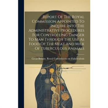 Report Of The Royal Commission Appointed To Inquire Into The Administrative Procedures For Controlling Danger To Man Through The Use As Food Of The Meat And Milk Of Tuberculous Animals