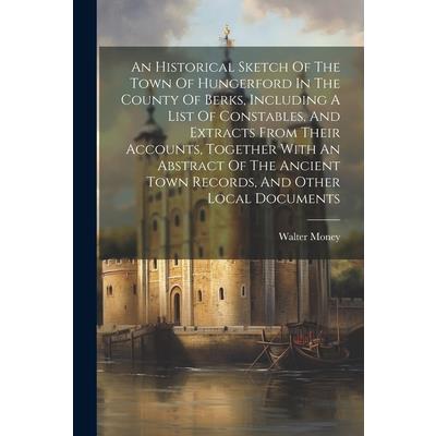 An Historical Sketch Of The Town Of Hungerford In The County Of Berks, Including A List Of Constables, And Extracts From Their Accounts, Together With An Abstract Of The Ancient Town Records, And Othe