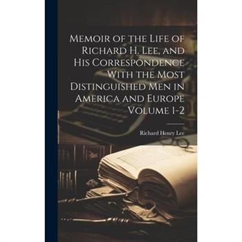 Memoir of the Life of Richard H. Lee, and his Correspondence With the Most Distinguished Men in America and Europe Volume 1-2