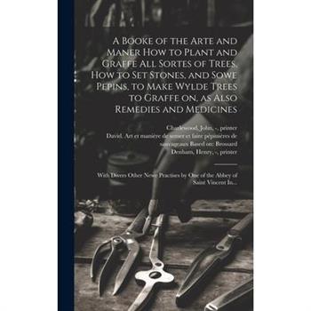 A Booke of the Arte and Maner How to Plant and Graffe All Sortes of Trees, How to Set Stones, and Sowe Pepins, to Make Wylde Trees to Graffe on, as Also Remedies and Medicines
