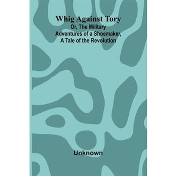 Whig Against Tory; Or, The Military Adventures of a Shoemaker, a Tale of the Revolution