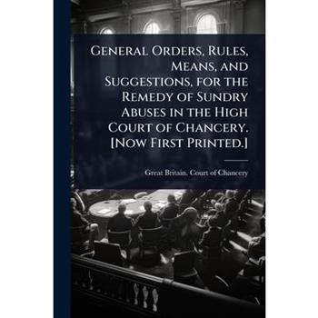 General Orders, Rules, Means, and Suggestions, for the Remedy of Sundry Abuses in the High Court of Chancery. [Now First Printed.]