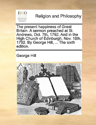 The Present Happiness of Great Britain. a Sermon Preached at St. Andrews, Oct. 7th, 1792. and in the High Church of Edinburgh, Nov. 18th, 1792. by George Hill, ... the Sixth Edition.