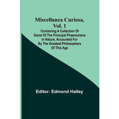 Miscellanea Curiosa, Vol. 1; Containing a collection of some of the principal phaenomena in nature, accounted for by the greatest philosophers of this age