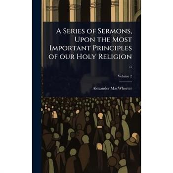 A Series of Sermons, Upon the Most Important Principles of our Holy Religion ..