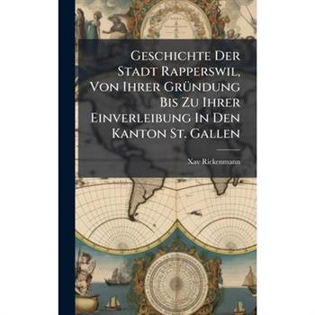 Geschichte Der Stadt Rapperswil, Von Ihrer Gr?1/4ndung Bis Zu Ihrer Einverleibung In Den Kanton St. Gallen