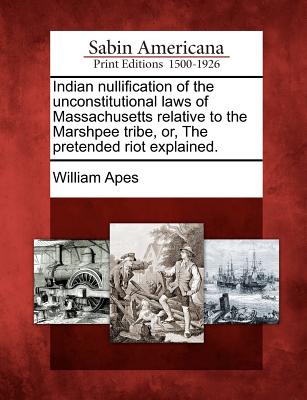 Indian Nullification of the Unconstitutional Laws of Massachusetts Relative to the Marshpee Tribe, Or, the Pretended Riot Explained.