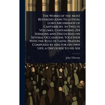 The Works of the Most Reverend John Tillotson, Lord Archbishop of Canterbury. In Twelve Volumes, Containing 254 Sermons and Discourses on Several Occassions; Together With the Rule of Faith; Prayers C