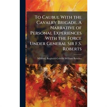 To Caubul With the Cavalry Brigade. A Narrative of Personal Experiences With the Force Under General Sir F.S. Roberts