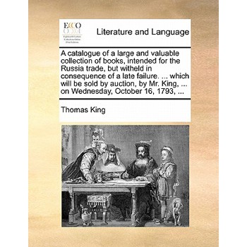 A Catalogue of a Large and Valuable Collection of Books, Intended for the Russia Trade, But Witheld in Consequence of a Late Failure. ... Which Will Be Sold by Auction, by Mr. King, ... on Wednesday,