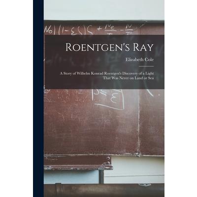 Roentgen's ray; a Story of Wilhelm Konrad Roentgen's Discovery of a Light That was Never on Land or Sea Roentgen's ray; a Story of Wilhelm Konrad Roentgen's Discovery of a Light That was Never on Land or Sea
