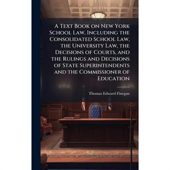 A Text Book on New York School Law, Including the Consolidated School Law, the University Law, the Decisions of Courts, and the Rulings and Decisions of State Superintendents and the Commissioner of E