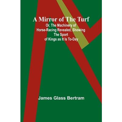A Mirror of the Turf; Or, The Machinery of Horse-Racing Revealed, Showing the Sport of Kings as It Is To-Day
