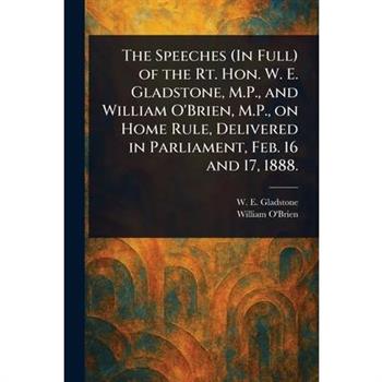 The Speeches (In Full) of the Rt. Hon. W. E. Gladstone, M.P., and William O'Brien, M.P., on Home Rule, Delivered in Parliament, Feb. 16 and 17, 1888.