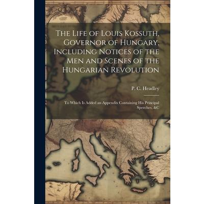 The Life of Louis Kossuth, Governor of Hungary, Including Notices of the Men and Scenes of the Hungarian Revolution; to Which is Added an Appendix Containing His Principal Speeches, &c