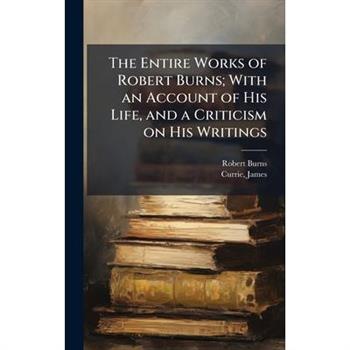 The Entire Works of Robert Burns; With an Account of His Life, and a Criticism on His Writings