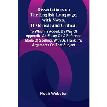Dissertations On The English Language, With Notes, Historical And Critical; To Which Is Added, By Way Of Appendix, An Essay On A Reformed Mode Of Spelling, With Dr. Franklin’S Arguments On That Subjec