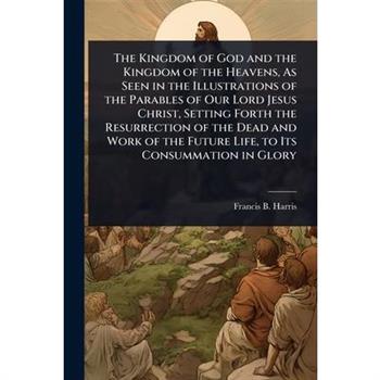The Kingdom of God and the Kingdom of the Heavens, As Seen in the Illustrations of the Parables of Our Lord Jesus Christ, Setting Forth the Resurrection of the Dead and Work of the Future Life, to Its